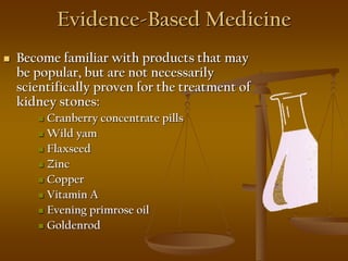 Evidence-Based Medicine
 Become familiar with products that may
be popular, but are not necessarily
scientifically proven for the treatment of
kidney stones:
 Cranberry concentrate pills
 Wild yam
 Flaxseed
 Zinc
 Copper
 Vitamin A
 Evening primrose oil
 Goldenrod
 