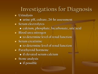Investigations for Diagnosis
 Urinalysis
 urine pH, culture, 24-hr assessment
 Serum electrolytes
 calcium, phosphate, bicarbonate, uric acid
 Blood urea nitrogen
 to determine level of renal function
 Serum creatinine
 to determine level of renal function
 Parathyroid hormone
 if elevated serum calcium
 Stone analysis
 if possible
.
 