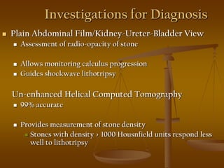 Investigations for Diagnosis
 Plain Abdominal Film/Kidney-Ureter-Bladder View
 Assessment of radio-opacity of stone
 Allows monitoring calculus progression
 Guides shockwave lithotripsy
Un-enhanced Helical Computed Tomography
 99% accurate
 Provides measurement of stone density
 Stones with density > 1000 Housnfield units respond less
well to lithotripsy
 