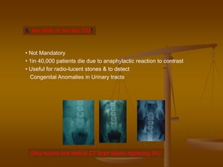 8. Any Role of Inv like IVU?
• Not Mandatory
• 1in 40,000 patients die due to anaphylactic reaction to contrast
• Useful for radio-lucent stones & to detect
Congenital Anomalies in Urinary tracts
Ultra-sound and Helical CT Scan slowly replacing IVU
 