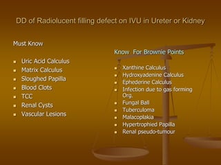 DD of Radiolucent filling defect on IVU in Ureter or Kidney
Must Know
 Uric Acid Calculus
 Matrix Calculus
 Sloughed Papilla
 Blood Clots
 TCC
 Renal Cysts
 Vascular Lesions
Know For Brownie Points
 Xanthine Calculus
 Hydroxyadenine Calculus
 Ephederine Calculus
 Infection due to gas forming
Org.
 Fungal Ball
 Tuberculoma
 Malacoplakia
 Hypertrophied Papilla
 Renal pseudo-tumour
 