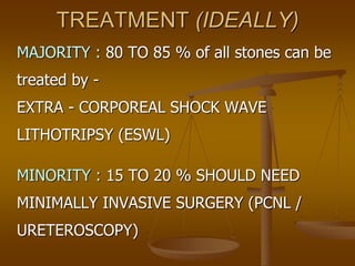 TREATMENT (IDEALLY)
MAJORITY : 80 TO 85 % of all stones can be
treated by -
EXTRA - CORPOREAL SHOCK WAVE
LITHOTRIPSY (ESWL)
MINORITY : 15 TO 20 % SHOULD NEED
MINIMALLY INVASIVE SURGERY (PCNL /
URETEROSCOPY)
 