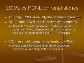 ESWL vs PCNL for renal stones
 < 10 mm, ESWL is usually the primary approach
 10 - 20 mm, ESWL is still the first-line treatment
 Unless factors of composition, location, or renal
anatomy shift the balance toward more invasive but
definitive treatment modalities (PCNL or RIRS)
 > 20 mm should primarily be treated by PCNL
 Unless specific indications for ureteroscopy are
present (e.g., bleeding diathesis, obesity)
 