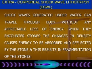 EXTRA - CORPOREAL SHOCK WAVE LITHOTRIPSY
(ESWL)
SHOCK WAVES GENERATED UNDER WATER CAN
TRAVEL THROUGH BODY WITHOUT ANY
APPRECIABLE LOSS OF ENERGY. WHEN THEY
ENCOUNTER STONES THE CHANGES IN DENSITY
CAUSES ENERGY TO BE ABSORBED AND REFLECTED
BY THE STONE & THIS RESULTS IN FRAGMENTATION
OF THE STONES.
 