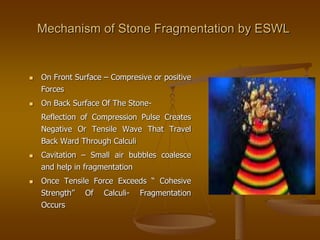 Mechanism of Stone Fragmentation by ESWL
 On Front Surface – Compresive or positive
Forces
 On Back Surface Of The Stone-
Reflection of Compression Pulse Creates
Negative Or Tensile Wave That Travel
Back Ward Through Calculi
 Cavitation – Small air bubbles coalesce
and help in fragmentation
 Once Tensile Force Exceeds “ Cohesive
Strength” Of Calculi- Fragmentation
Occurs
 