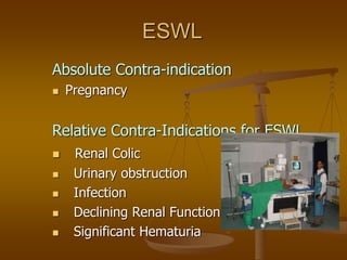 ESWL
Absolute Contra-indication
 Pregnancy
Relative Contra-Indications for ESWL
 Renal Colic
 Urinary obstruction
 Infection
 Declining Renal Function
 Significant Hematuria
 