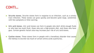 CONTI…
 Struvite stones. Struvite stones form in response to an infection, such as a urinary
tract infection. These stones can grow quickly and become quite large, sometimes
with few symptoms or little warning.
 Uric acid stones. Uric acid stones can form in people who don't drink enough fluids
or who lose too much fluid, those who eat a high-protein diet, and those who have
gout. Certain genetic factors also may increase your risk of uric acid stones.
 Cystine stones. These stones form in people with a hereditary disorder that causes
the kidneys to excrete too much of certain amino acids (cystinuria).
 
