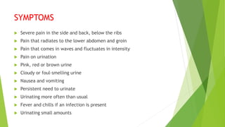 SYMPTOMS
 Severe pain in the side and back, below the ribs
 Pain that radiates to the lower abdomen and groin
 Pain that comes in waves and fluctuates in intensity
 Pain on urination
 Pink, red or brown urine
 Cloudy or foul-smelling urine
 Nausea and vomiting
 Persistent need to urinate
 Urinating more often than usual
 Fever and chills if an infection is present
 Urinating small amounts
 