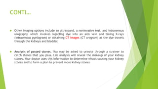 CONTI…
 Other imaging options include an ultrasound, a noninvasive test, and intravenous
urography, which involves injecting dye into an arm vein and taking X-rays
(intravenous pyelogram) or obtaining CT images (CT urogram) as the dye travels
through the kidneys and bladder.
 Analysis of passed stones. You may be asked to urinate through a strainer to
catch stones that you pass. Lab analysis will reveal the makeup of your kidney
stones. Your doctor uses this information to determine what's causing your kidney
stones and to form a plan to prevent more kidney stones
 