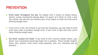 PREVENTION
 Drink water throughout the day. For people with a history of kidney stones,
doctors usually recommend passing about 2.6 quarts (2.5 liters) of urine a day.
Your doctor may ask that you measure your urine output to make sure that you're
drinking enough water.
 If you live in a hot, dry climate or you exercise frequently, you may need to drink
even more water to produce enough urine. If your urine is light and clear, you're
likely drinking enough water.
 Eat fewer oxalate-rich foods. If you tend to form calcium oxalate stones, your
doctor may recommend restricting foods rich in oxalates. These include rhubarb,
beets, okra, spinach, Swiss chard, sweet potatoes, nuts, tea, chocolate and soy
products.
 
