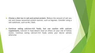  Choose a diet low in salt and animal protein. Reduce the amount of salt you
eat and choose nonanimal protein sources, such as legumes. Consider using a
salt substitute, such as Mrs. Dash.
 Continue eating calcium-rich foods, but use caution with calcium
supplements. Calcium in food doesn't have an effect on your risk of kidney
stones. Continue eating calcium-rich foods unless your doctor advises
otherwise
 