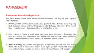 MANAGEMENT
Small stones with minimal symptoms
Most small kidney stones won't require invasive treatment. You may be able to pass a
small stone by:
 Drinking water. Drinking as much as 2 to 3 quarts (1.9 to 2.8 liters) a day may help
flush out your urinary system. Unless your doctor tells you otherwise, drink enough
fluid — mostly water — to produce clear or nearly clear urine.
 Pain relievers. Passing a small stone can cause some discomfort. To relieve mild
pain, your doctor may recommend pain relievers such as ibuprofen (Advil, Motrin IB,
others), acetaminophen (Tylenol, others) or naproxen sodium (Aleve).
 Medical therapy. Your doctor may give you a medication to help pass your kidney
stone. This type of medication, known as an alpha blocker, relaxes the muscles in
your ureter, helping you pass the kidney stone more quickly and with less pain
 