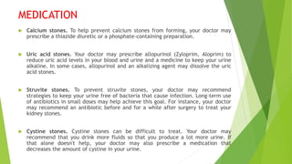 MEDICATION
 Calcium stones. To help prevent calcium stones from forming, your doctor may
prescribe a thiazide diuretic or a phosphate-containing preparation.
 Uric acid stones. Your doctor may prescribe allopurinol (Zyloprim, Aloprim) to
reduce uric acid levels in your blood and urine and a medicine to keep your urine
alkaline. In some cases, allopurinol and an alkalizing agent may dissolve the uric
acid stones.
 Struvite stones. To prevent struvite stones, your doctor may recommend
strategies to keep your urine free of bacteria that cause infection. Long-term use
of antibiotics in small doses may help achieve this goal. For instance, your doctor
may recommend an antibiotic before and for a while after surgery to treat your
kidney stones.
 Cystine stones. Cystine stones can be difficult to treat. Your doctor may
recommend that you drink more fluids so that you produce a lot more urine. If
that alone doesn't help, your doctor may also prescribe a medication that
decreases the amount of cystine in your urine.
 