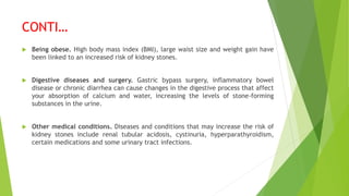 CONTI…
 Being obese. High body mass index (BMI), large waist size and weight gain have
been linked to an increased risk of kidney stones.
 Digestive diseases and surgery. Gastric bypass surgery, inflammatory bowel
disease or chronic diarrhea can cause changes in the digestive process that affect
your absorption of calcium and water, increasing the levels of stone-forming
substances in the urine.
 Other medical conditions. Diseases and conditions that may increase the risk of
kidney stones include renal tubular acidosis, cystinuria, hyperparathyroidism,
certain medications and some urinary tract infections.
 