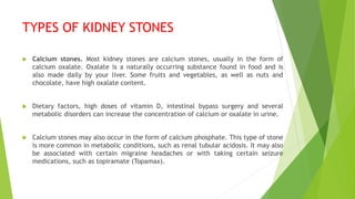 TYPES OF KIDNEY STONES
 Calcium stones. Most kidney stones are calcium stones, usually in the form of
calcium oxalate. Oxalate is a naturally occurring substance found in food and is
also made daily by your liver. Some fruits and vegetables, as well as nuts and
chocolate, have high oxalate content.
 Dietary factors, high doses of vitamin D, intestinal bypass surgery and several
metabolic disorders can increase the concentration of calcium or oxalate in urine.
 Calcium stones may also occur in the form of calcium phosphate. This type of stone
is more common in metabolic conditions, such as renal tubular acidosis. It may also
be associated with certain migraine headaches or with taking certain seizure
medications, such as topiramate (Topamax).
 