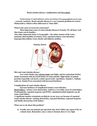Renal calculus disease- complications and Prevention
Epidemiology of nephrolithiasis varies according to the geographical area & socio
– economic conditions. Renal calculus disease is a very common problem in western
Maharashtra, which is often addressed as ‘Stone Belt’.
What is the cause of recurrent renal stone?
Most important cause of renal calculus disease is Genetic. We all know well
that stones run in families.
Also other important factor is Geographic – the solute content of the water,
anatomic abnormalities of urinary tract, repeated urinary tract infections,
hyperparathyroidism, Gout, obesity and diabetes mellitus.
Diet and renal calculus disease:
Low water intake, low calcium intake (not high), and low potassium (fruits)
intake associated with increased intake of renal calculus. High intake of animal
proteins (especially red meat), oxalate (green leafy vegetables), vitamin C, Sodium
(salt), & vitamin D are associated with increased incidence
Complications of renal calculus disease
Increase incidence of complicated urinary tract infection.
Renal failure: urinary tract obstruction, which is a reversible cause of renal failure.
Pyelonephritis, repeated surgeries and ESWL, tubulointerstitial nephritis can all
cause renal failure.
A significant number of patients on dialysis, in our area, are because of repeated
renal calculus disease- causing obstruction, repeated infections, repeated surgeries
and finally destruction of the kidney.
What can we do about this problem?
1) Usually once our patients get operated, they don’t follow-up, repeat USG on
a timely basis. Remember, once a stone is formed, there is very high
 