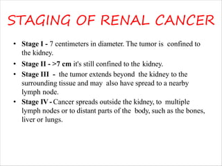 STAGING OF RENAL CANCER
• Stage I - 7 centimeters in diameter. The tumor is confined to
the kidney.
• Stage II - >7 cm it's still confined to the kidney.
• Stage III - the tumor extends beyond the kidney to the
surrounding tissue and may also have spread to a nearby
lymph node.
• Stage IV- Cancer spreads outside the kidney, to multiple
lymph nodes or to distant parts of the body, such as the bones,
liver or lungs.
 