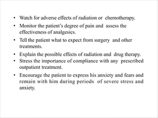 • Watch for adverse effects of radiation or chemotherapy.
• Monitor the patient’s degree of pain and assess the
effectiveness of analgesics.
• Tell the patient what to expect from surgery and other
treatments.
• Explain the possible effects of radiation and drug therapy.
• Stress the importance of compliance with any prescribed
outpatient treatment.
• Encourage the patient to express his anxiety and fears and
remain with him during periods of severe stress and
anxiety.
 