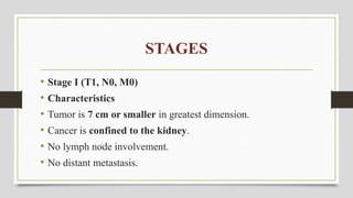 STAGES
• Stage I (T1, N0, M0)
• Characteristics
• Tumor is 7 cm or smaller in greatest dimension.
• Cancer is confined to the kidney.
• No lymph node involvement.
• No distant metastasis.
 