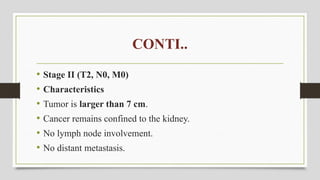 CONTI..
• Stage II (T2, N0, M0)
• Characteristics
• Tumor is larger than 7 cm.
• Cancer remains confined to the kidney.
• No lymph node involvement.
• No distant metastasis.
 