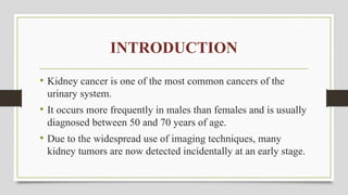 INTRODUCTION
• Kidney cancer is one of the most common cancers of the
urinary system.
• It occurs more frequently in males than females and is usually
diagnosed between 50 and 70 years of age.
• Due to the widespread use of imaging techniques, many
kidney tumors are now detected incidentally at an early stage.
 