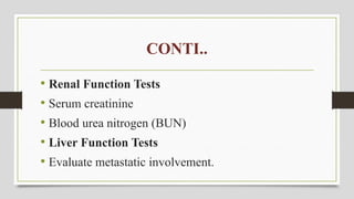 CONTI..
• Renal Function Tests
• Serum creatinine
• Blood urea nitrogen (BUN)
• Liver Function Tests
• Evaluate metastatic involvement.
 