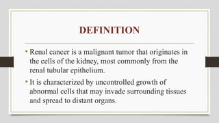 DEFINITION
• Renal cancer is a malignant tumor that originates in
the cells of the kidney, most commonly from the
renal tubular epithelium.
• It is characterized by uncontrolled growth of
abnormal cells that may invade surrounding tissues
and spread to distant organs.
 