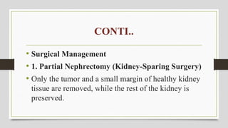 CONTI..
• Surgical Management
• 1. Partial Nephrectomy (Kidney-Sparing Surgery)
• Only the tumor and a small margin of healthy kidney
tissue are removed, while the rest of the kidney is
preserved.
 