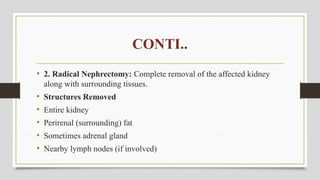 CONTI..
• 2. Radical Nephrectomy: Complete removal of the affected kidney
along with surrounding tissues.
• Structures Removed
• Entire kidney
• Perirenal (surrounding) fat
• Sometimes adrenal gland
• Nearby lymph nodes (if involved)
 