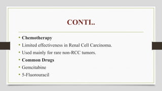 CONTI..
• Chemotherapy
• Limited effectiveness in Renal Cell Carcinoma.
• Used mainly for rare non-RCC tumors.
• Common Drugs
• Gemcitabine
• 5-Fluorouracil
 