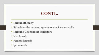 CONTI..
• Immunotherapy
• Stimulates the immune system to attack cancer cells.
• Immune Checkpoint Inhibitors
• Nivolumab
• Pembrolizumab
• Ipilimumab
 
