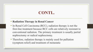 CONTI..
• Radiation Therapy in Renal Cancer
• In Renal Cell Carcinoma (RCC), radiation therapy is not the
first-line treatment because RCC cells are relatively resistant to
conventional radiation. The primary treatment is usually partial
nephrectomy or radical nephrectomy.
• Therefore, radiation therapy is mainly used for palliation
(symptom relief) and treatment of metastatic
 