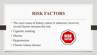 RISK FACTORS
• The exact cause of kidney cancer is unknown; however,
several factors increase the risk:
• Cigarette smoking
• Obesity
• Hypertension
• Chronic kidney disease
 