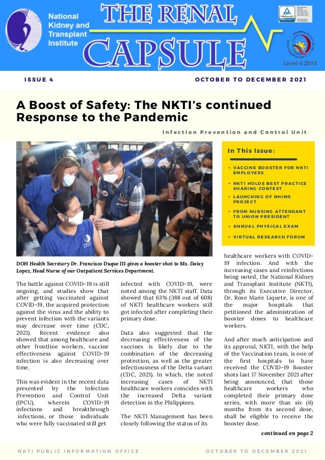 A Boost of Safety: The NKTI’s continued
Response to the Pandemic
The battle against COVID-19 is still
ongoing, and studies show that
after getting vaccinated against
COVID-19, the acquired protection
against the virus and the ability to
prevent infection with the variants
may decrease over time (CDC,
2021). Recent evidence also
showed that among healthcare and
other frontline workers, vaccine
effectiveness against COVID-19
infection is also decreasing over
time.
This was evident in the recent data
presented by the Infection
Prevention and Control Unit
(IPCU), wherein COVID-19
infections and breakthrough
infections, or those individuals
who were fully vaccinated still get
I n f e c t i o n P r e v e n t i o n a n d C o n t r o l U n i t
I S S U E 4 O C T O B E R T O D E C E M B E R 2 0 2 1
N K T I P U B L I C I N F O R M A T I O N O F F I C E O C T O B E R T O D E C E M B E R 2 0 2 1
Level II 2015
In This Issue:
V A C C I N E B O O S T E R F O R N K T I
E M P L O Y E E S
N K T I H O L D S B E S T P R A C T I C E
S H A R I N G C O N T E S T
A N N U A L P H Y S I C A L E X A M
L A U N C H I N G O F N H I M S
P R O J E C T
F R O M N U R S I N G A T T E N D A N T
T O U N I O N P R E S I D E N T
infected with COVID-19, were
noted among the NKTI staff. Data
showed that 63% (388 out of 608)
of NKTI healthcare workers still
got infected after completing their
primary dose.
Data also suggested that the
decreasing effectiveness of the
vaccines is likely due to the
combination of the decreasing
protection, as well as the greater
infectiousness of the Delta variant
(CDC, 2021). In which, the noted
increasing cases of NKTI
healthcare workers coincides with
the increased Delta variant
detection in the Philippines.
The NKTI Management has been
closely following the status of its
continued on page 2
DOH Health Secretary Dr. Francisco Duque III gives a booster shot to Ms. Daisy
Lopez, Head Nurse of our Outpatient Services Department.
healthcare workers with COVID-
19 infection. And with the
increasing cases and reinfections
being noted, the National Kidney
and Transplant Institute (NKTI),
through its Executive Director,
Dr. Rose Marie Liquete, is one of
the major hospitals that
petitioned the administration of
booster doses to healthcare
workers.
And after much anticipation and
its approval, NKTI, with the help
of the Vaccination team, is one of
the first hospitals to have
received the COVID-19 Booster
shots last 17 November 2021 after
being announced, that those
healthcare workers who
completed their primary dose
series, with more than six (6)
months from its second dose,
shall be eligible to receive the
booster dose.
V I R T U A L R E S E A R C H F O R U M
 