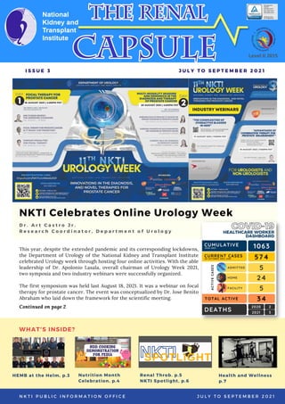 NKTI Celebrates Online Urology Week
This year, despite the extended pandemic and its corresponding lockdowns,
the Department of Urology of the National Kidney and Transplant Institute
celebrated Urology week through hosting four online activities. With the able
leadership of Dr. Apolonio Lasala, overall chairman of Urology Week 2021,
two symposia and two industry webinars were successfully organized.
The first symposium was held last August 18, 2021. It was a webinar on focal
therapy for prostate cancer. The event was conceptualized by Dr. Jose Benito
Abraham who laid down the framework for the scientific meeting.
D r . A r t C a s t r o J r .
R e s e a r c h C o o r d i n a t o r , D e p a r t m e n t o f U r o l o g y
I S S U E 3 J U L Y T O S E P T E M B E R 2 0 2 1
N K T I P U B L I C I N F O R M A T I O N O F F I C E J U L Y T O S E P T E M B E R 2 0 2 1
Level II 2015
Continued on page 2
Nutrition Month
Celebration, p.4
Health and Wellness
p.7
HEMB at the Helm, p.3
WHAT'S INSIDE?
Renal Throb. p.5
NKTI Spotlight, p.6
 