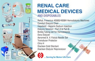 Refub. Fresenius 4008S/4008H Hemodialysis Machines
Comfort Dialysis Chair
Hepabest - Heparin Sodium Injection
Dialysis Solution - Part A & Part B
Bioteq Tubing set for Hemodialysis
Dora Dialyzer
Aeromed A. V. Fistula Needle Set
Transducer Protector
Citro H
Diaclean Cold Sterilant
Diaclean Dialyzer Reprocessor
RENAL CARE
MEDICAL DEVICES
... Serving for Better Life Care
AND DISPOSABLES
 