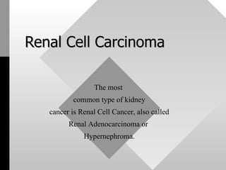 Renal Cell Carcinoma The most  common type of kidney cancer is Renal Cell Cancer, also called  Renal Adenocarcinoma or  Hypernephroma. 