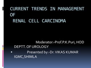 CURRENT TRENDS IN MANAGEMENT
OF
RENAL CELL CARCINOMA
Moderator:-Prof.P.K.Puri, HOD
DEPTT. OF UROLOGY
 Presented by:-Dr.VIKAS KUMAR
IGMC,SHIMLA
 