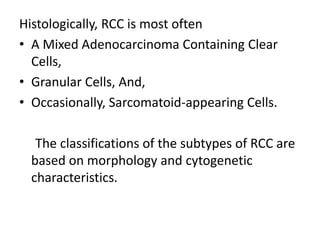 Histologically, RCC is most often
• A Mixed Adenocarcinoma Containing Clear
Cells,
• Granular Cells, And,
• Occasionally, Sarcomatoid-appearing Cells.
The classifications of the subtypes of RCC are
based on morphology and cytogenetic
characteristics.
 