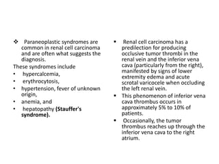  Paraneoplastic syndromes are
common in renal cell carcinoma
and are often what suggests the
diagnosis.
These syndromes include
• hypercalcemia,
• erythrocytosis,
• hypertension, fever of unknown
origin,
• anemia, and
• hepatopathy (Stauffer's
syndrome).
 Renal cell carcinoma has a
predilection for producing
occlusive tumor thrombi in the
renal vein and the inferior vena
cava (particularly from the right),
manifested by signs of lower
extremity edema and acute
scrotal varicocele when occluding
the left renal vein.
 This phenomenon of inferior vena
cava thrombus occurs in
approximately 5% to 10% of
patients.
 Occasionally, the tumor
thrombus reaches up through the
inferior vena cava to the right
atrium.
 