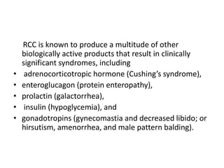 RCC is known to produce a multitude of other
biologically active products that result in clinically
significant syndromes, including
• adrenocorticotropic hormone (Cushing’s syndrome),
• enteroglucagon (protein enteropathy),
• prolactin (galactorrhea),
• insulin (hypoglycemia), and
• gonadotropins (gynecomastia and decreased libido; or
hirsutism, amenorrhea, and male pattern balding).
 