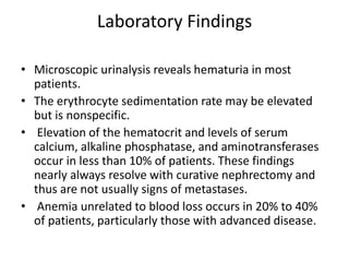 Laboratory Findings
• Microscopic urinalysis reveals hematuria in most
patients.
• The erythrocyte sedimentation rate may be elevated
but is nonspecific.
• Elevation of the hematocrit and levels of serum
calcium, alkaline phosphatase, and aminotransferases
occur in less than 10% of patients. These findings
nearly always resolve with curative nephrectomy and
thus are not usually signs of metastases.
• Anemia unrelated to blood loss occurs in 20% to 40%
of patients, particularly those with advanced disease.
 