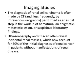 Imaging Studies
• The diagnosis of renal cell carcinoma is often
made by CT (and, less frequently, by
intravenous urography) performed as an initial
step in the workup of hematuria, an enigmatic
metastatic lesion, or suspicious laboratory
findings.
• Ultrasonography and CT scan often reveal
incidental renal masses, which now account
for 50% of the initial diagnoses of renal cancer
in patients without manifestations of renal
disease.
 