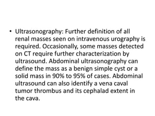 • Ultrasonography: Further definition of all
renal masses seen on intravenous urography is
required. Occasionally, some masses detected
on CT require further characterization by
ultrasound. Abdominal ultrasonography can
define the mass as a benign simple cyst or a
solid mass in 90% to 95% of cases. Abdominal
ultrasound can also identify a vena caval
tumor thrombus and its cephalad extent in
the cava.
 