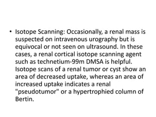 • Isotope Scanning: Occasionally, a renal mass is
suspected on intravenous urography but is
equivocal or not seen on ultrasound. In these
cases, a renal cortical isotope scanning agent
such as technetium-99m DMSA is helpful.
Isotope scans of a renal tumor or cyst show an
area of decreased uptake, whereas an area of
increased uptake indicates a renal
"pseudotumor" or a hypertrophied column of
Bertin.
 