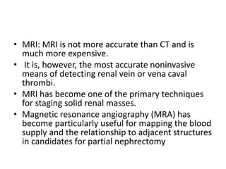 • MRI: MRI is not more accurate than CT and is
much more expensive.
• It is, however, the most accurate noninvasive
means of detecting renal vein or vena caval
thrombi.
• MRI has become one of the primary techniques
for staging solid renal masses.
• Magnetic resonance angiography (MRA) has
become particularly useful for mapping the blood
supply and the relationship to adjacent structures
in candidates for partial nephrectomy
 