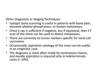 Other Diagnostic or Staging Techniques:
• Isotopic bone scanning is useful in patients with bone pain,
elevated alkaline phosphatase, or known metastases.
• Chest x-ray is sufficient if negative, but if equivocal, then CT
scan of the chest can be used to detect metastases.
• There are currently no tumor markers specific for renal cell
carcinoma.
• Occasionally, aspiration cytology of the mass can be useful
in an enigmatic case.
• The diagnosis is most often made by noninvasive means,
and needle aspiration is required only in indeterminate
cases (< 10%).
 
