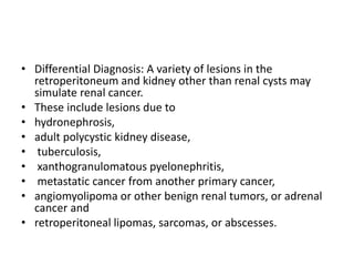 • Differential Diagnosis: A variety of lesions in the
retroperitoneum and kidney other than renal cysts may
simulate renal cancer.
• These include lesions due to
• hydronephrosis,
• adult polycystic kidney disease,
• tuberculosis,
• xanthogranulomatous pyelonephritis,
• metastatic cancer from another primary cancer,
• angiomyolipoma or other benign renal tumors, or adrenal
cancer and
• retroperitoneal lipomas, sarcomas, or abscesses.
 