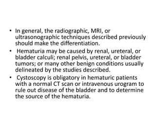 • In general, the radiographic, MRI, or
ultrasonographic techniques described previously
should make the differentiation.
• Hematuria may be caused by renal, ureteral, or
bladder calculi; renal pelvis, ureteral, or bladder
tumors; or many other benign conditions usually
delineated by the studies described.
• Cystoscopy is obligatory in hematuric patients
with a normal CT scan or intravenous urogram to
rule out disease of the bladder and to determine
the source of the hematuria.
 