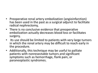 • Preoperative renal artery embolization (angioinfarction)
has been used in the past as a surgical adjunct to facilitate
radical nephrectomy,
• There is no conclusive evidence that preoperative
embolization actually decreases blood loss or facilitates
surgery,
• Its use should be limited to patients with very large tumors
in which the renal artery may be difficult to reach early in
the procedure.
• Additionally, this technique may be useful to palliate
patients with nonresectable tumors and significant
symptoms such as hemorrhage, flank pain, or
paraneoplastic syndromes.
 